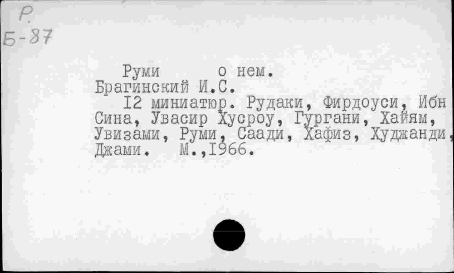 ﻿р
Б-37
Руми о нем.
Брагинский И.С.
12 миниатюр. Рудаки, Фирдоуси, Ибн Сина, Увасир Хусроу, Гургани, Хайям, Увизами, Руми, Саади, Хафиз, Худжанди Джами. М.,1966.